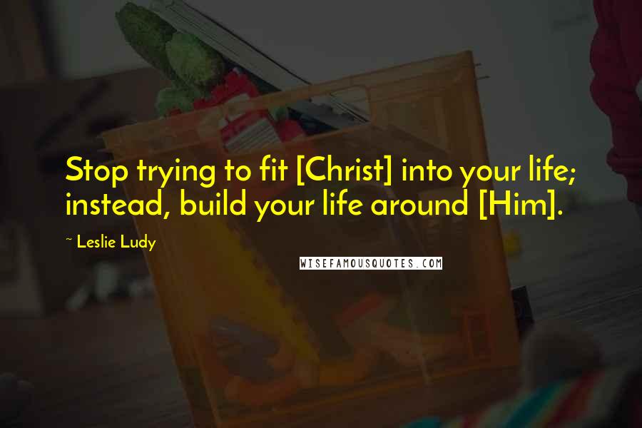 Leslie Ludy Quotes: Stop trying to fit [Christ] into your life; instead, build your life around [Him].
