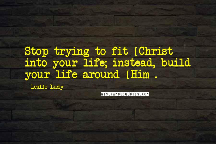 Leslie Ludy Quotes: Stop trying to fit [Christ] into your life; instead, build your life around [Him].