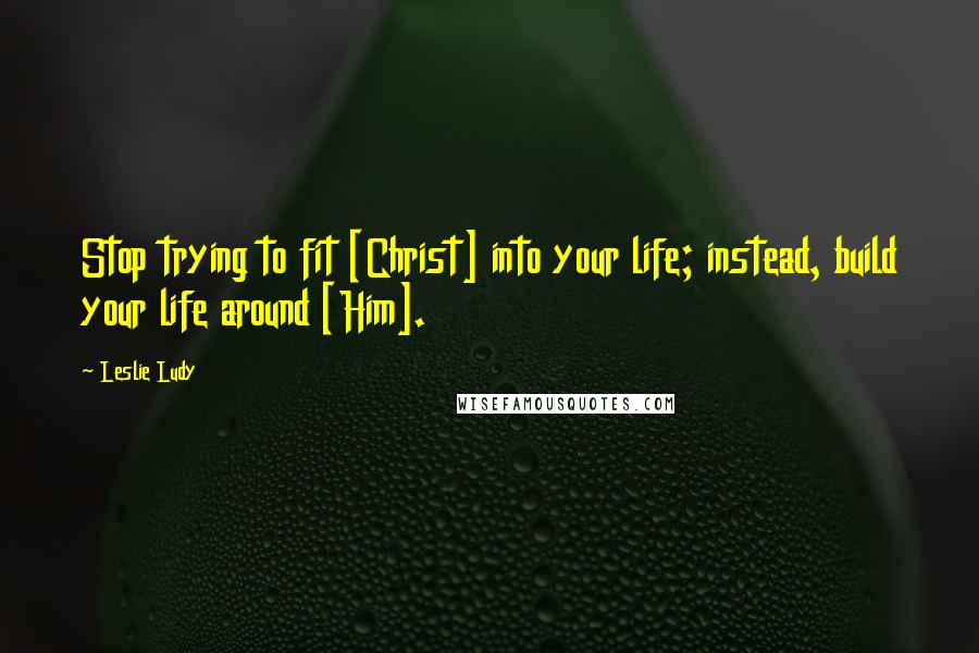 Leslie Ludy Quotes: Stop trying to fit [Christ] into your life; instead, build your life around [Him].