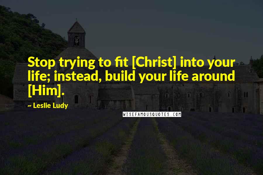 Leslie Ludy Quotes: Stop trying to fit [Christ] into your life; instead, build your life around [Him].