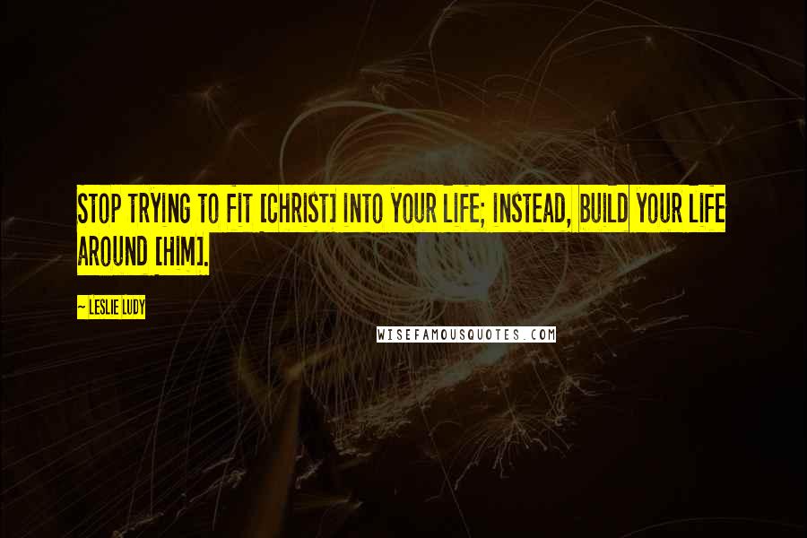 Leslie Ludy Quotes: Stop trying to fit [Christ] into your life; instead, build your life around [Him].