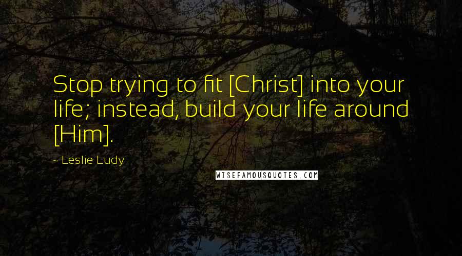 Leslie Ludy Quotes: Stop trying to fit [Christ] into your life; instead, build your life around [Him].