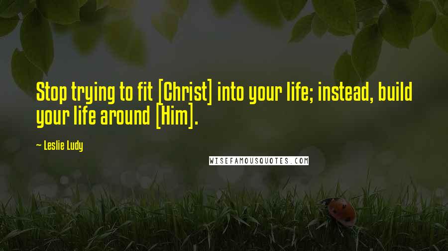 Leslie Ludy Quotes: Stop trying to fit [Christ] into your life; instead, build your life around [Him].