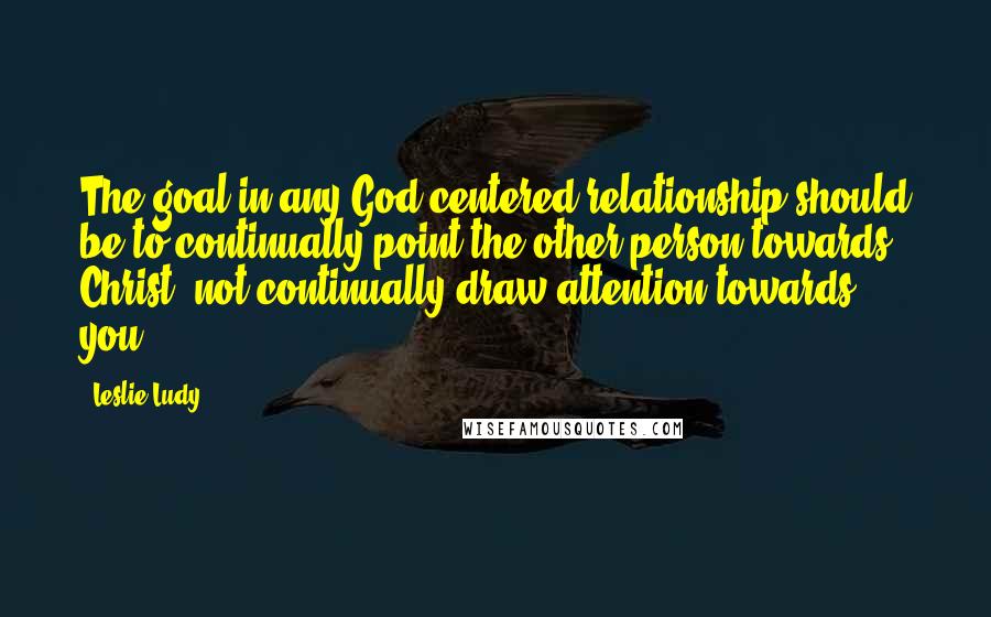 Leslie Ludy Quotes: The goal in any God-centered relationship should be to continually point the other person towards Christ, not continually draw attention towards you.