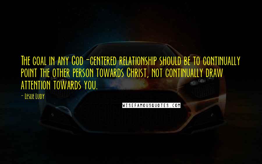 Leslie Ludy Quotes: The goal in any God-centered relationship should be to continually point the other person towards Christ, not continually draw attention towards you.