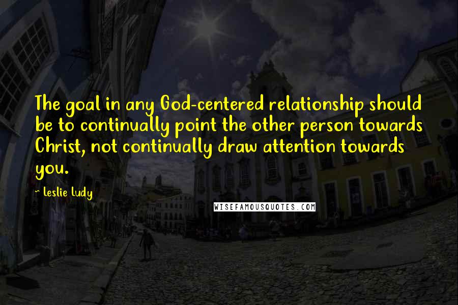 Leslie Ludy Quotes: The goal in any God-centered relationship should be to continually point the other person towards Christ, not continually draw attention towards you.