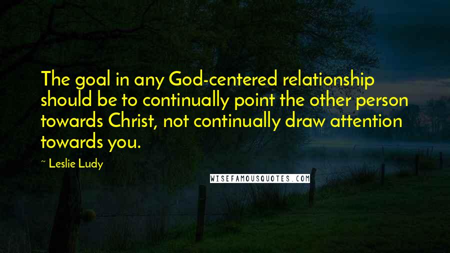 Leslie Ludy Quotes: The goal in any God-centered relationship should be to continually point the other person towards Christ, not continually draw attention towards you.