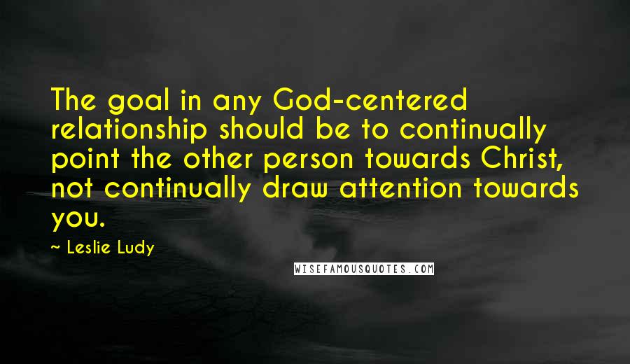 Leslie Ludy Quotes: The goal in any God-centered relationship should be to continually point the other person towards Christ, not continually draw attention towards you.