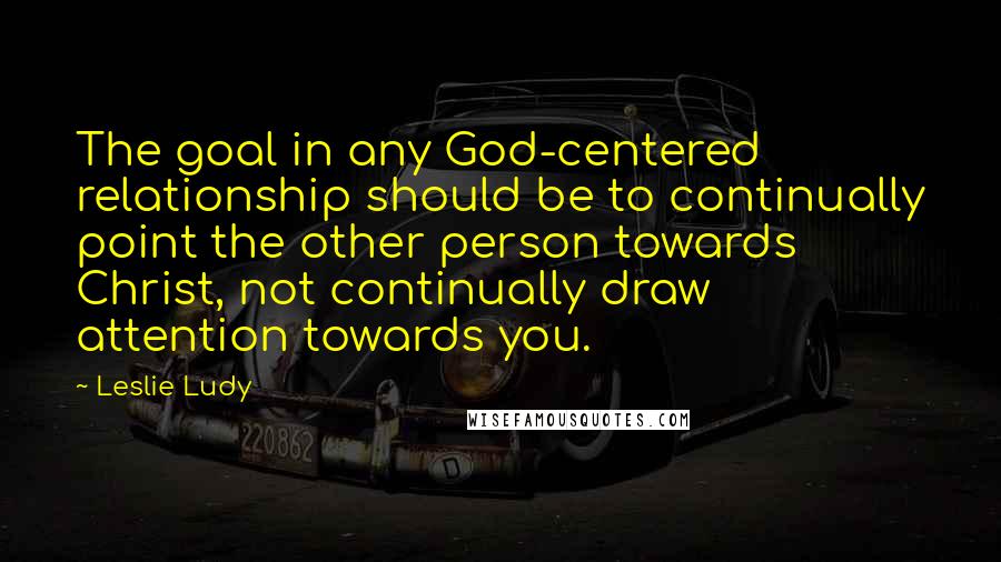 Leslie Ludy Quotes: The goal in any God-centered relationship should be to continually point the other person towards Christ, not continually draw attention towards you.