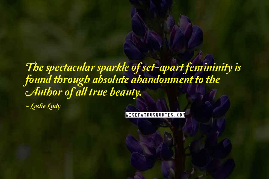 Leslie Ludy Quotes: The spectacular sparkle of set-apart femininity is found through absolute abandonment to the Author of all true beauty.