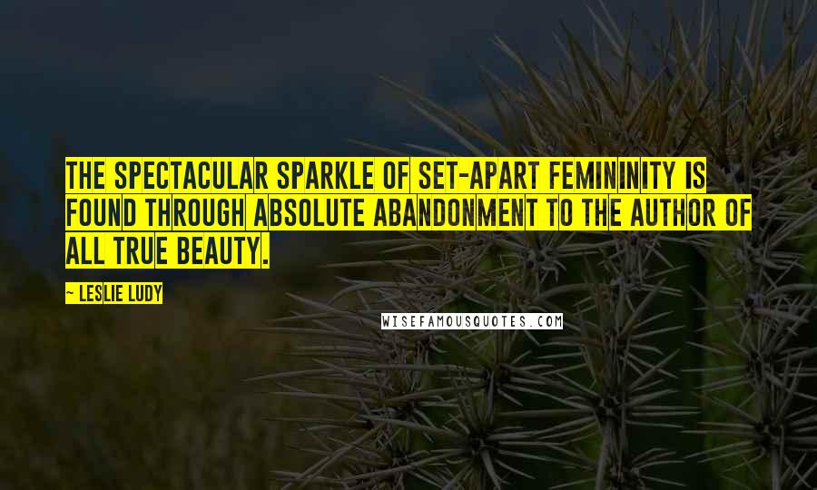 Leslie Ludy Quotes: The spectacular sparkle of set-apart femininity is found through absolute abandonment to the Author of all true beauty.