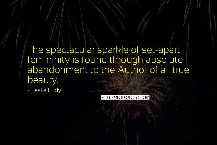 Leslie Ludy Quotes: The spectacular sparkle of set-apart femininity is found through absolute abandonment to the Author of all true beauty.