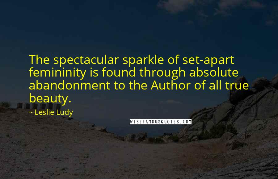Leslie Ludy Quotes: The spectacular sparkle of set-apart femininity is found through absolute abandonment to the Author of all true beauty.