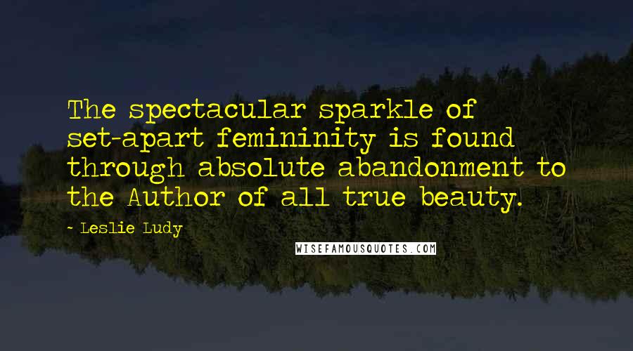Leslie Ludy Quotes: The spectacular sparkle of set-apart femininity is found through absolute abandonment to the Author of all true beauty.