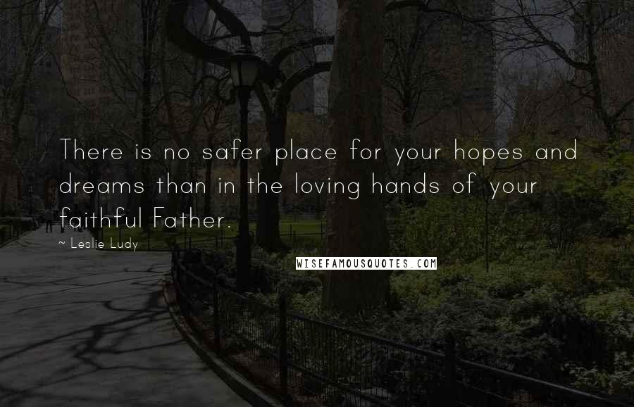 Leslie Ludy Quotes: There is no safer place for your hopes and dreams than in the loving hands of your faithful Father.