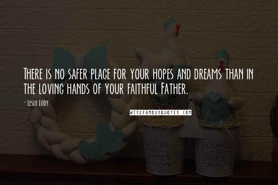 Leslie Ludy Quotes: There is no safer place for your hopes and dreams than in the loving hands of your faithful Father.