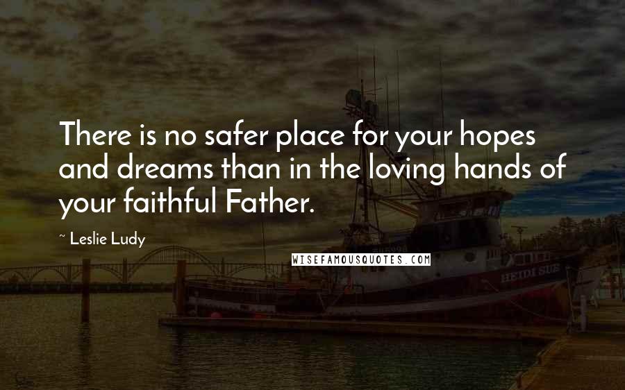 Leslie Ludy Quotes: There is no safer place for your hopes and dreams than in the loving hands of your faithful Father.