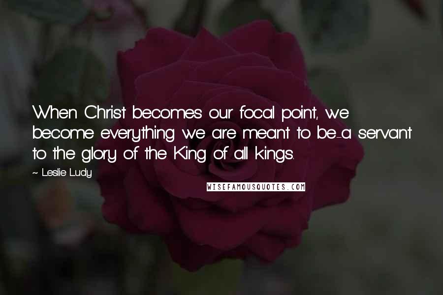 Leslie Ludy Quotes: When Christ becomes our focal point, we become everything we are meant to be-a servant to the glory of the King of all kings.