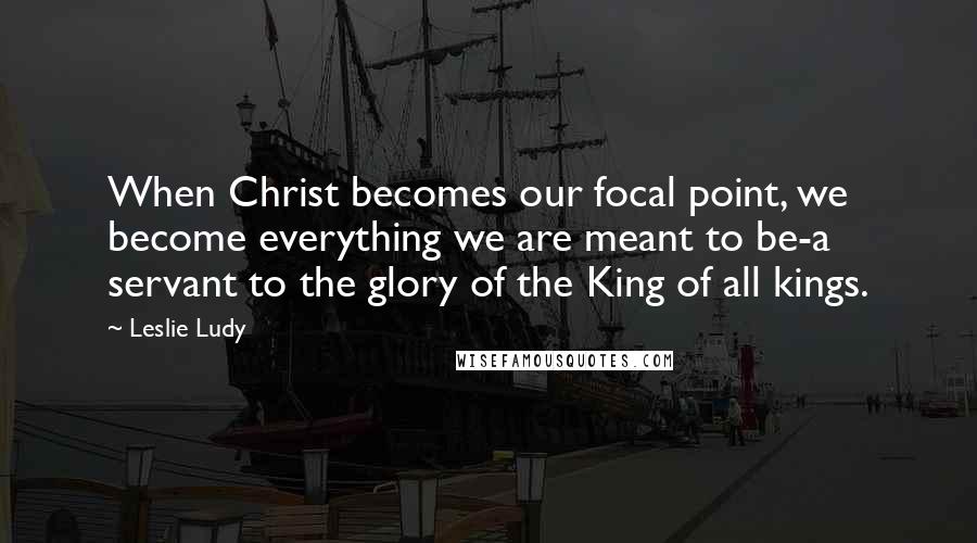 Leslie Ludy Quotes: When Christ becomes our focal point, we become everything we are meant to be-a servant to the glory of the King of all kings.