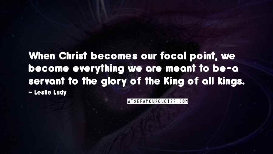 Leslie Ludy Quotes: When Christ becomes our focal point, we become everything we are meant to be-a servant to the glory of the King of all kings.