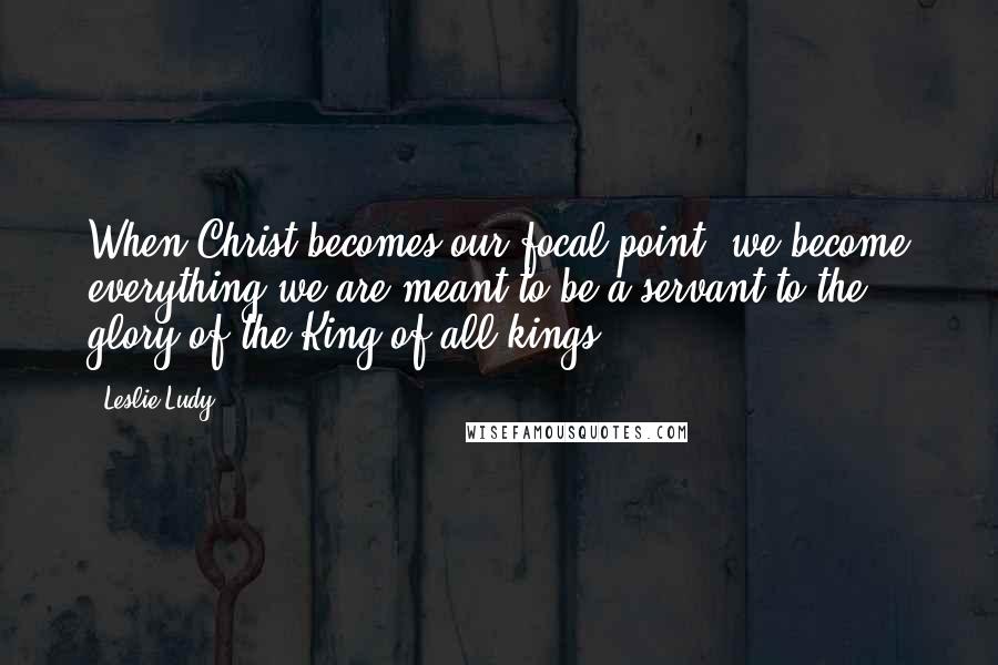 Leslie Ludy Quotes: When Christ becomes our focal point, we become everything we are meant to be-a servant to the glory of the King of all kings.