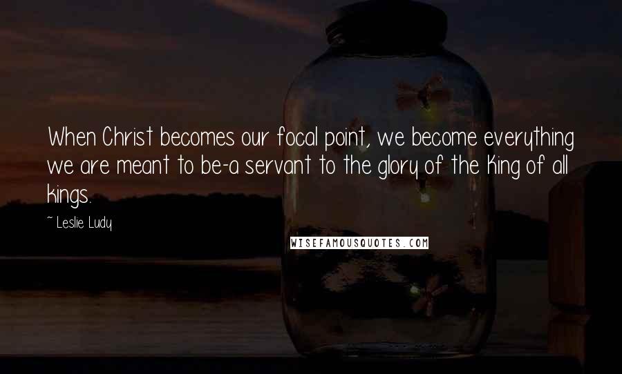 Leslie Ludy Quotes: When Christ becomes our focal point, we become everything we are meant to be-a servant to the glory of the King of all kings.