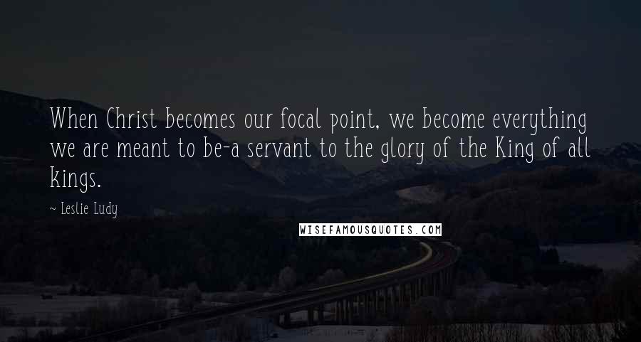 Leslie Ludy Quotes: When Christ becomes our focal point, we become everything we are meant to be-a servant to the glory of the King of all kings.