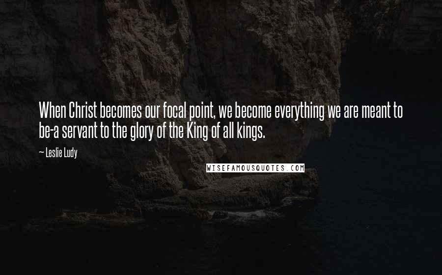 Leslie Ludy Quotes: When Christ becomes our focal point, we become everything we are meant to be-a servant to the glory of the King of all kings.