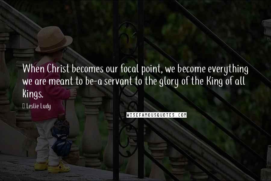 Leslie Ludy Quotes: When Christ becomes our focal point, we become everything we are meant to be-a servant to the glory of the King of all kings.