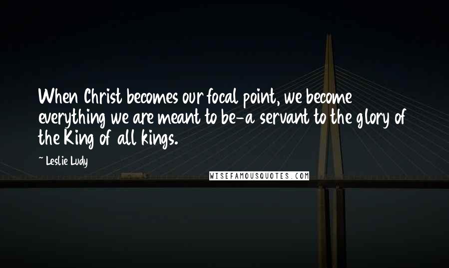 Leslie Ludy Quotes: When Christ becomes our focal point, we become everything we are meant to be-a servant to the glory of the King of all kings.