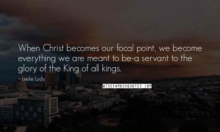 Leslie Ludy Quotes: When Christ becomes our focal point, we become everything we are meant to be-a servant to the glory of the King of all kings.