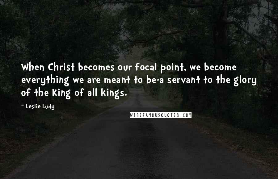 Leslie Ludy Quotes: When Christ becomes our focal point, we become everything we are meant to be-a servant to the glory of the King of all kings.