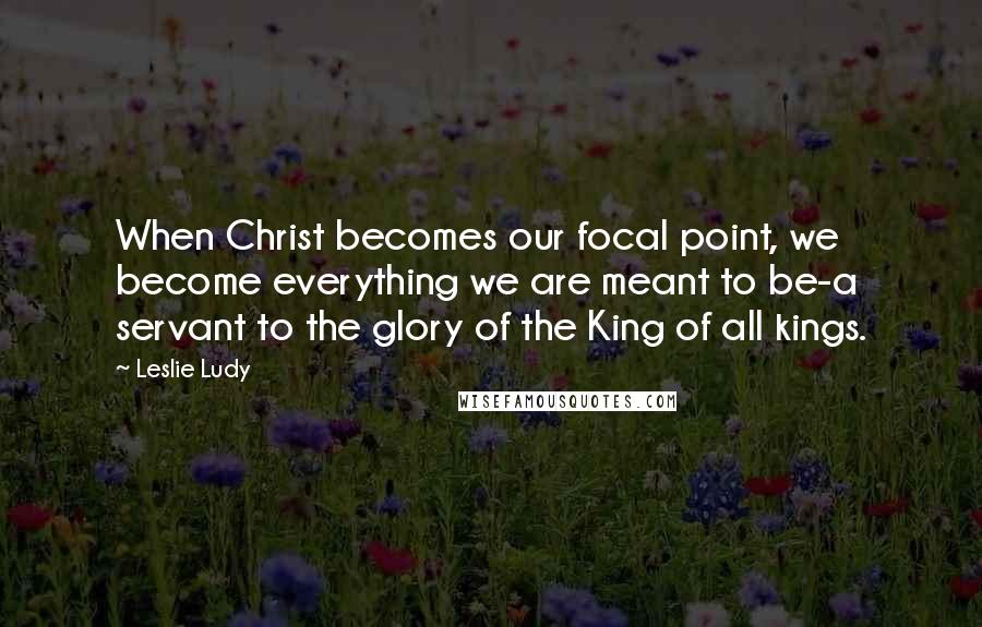 Leslie Ludy Quotes: When Christ becomes our focal point, we become everything we are meant to be-a servant to the glory of the King of all kings.