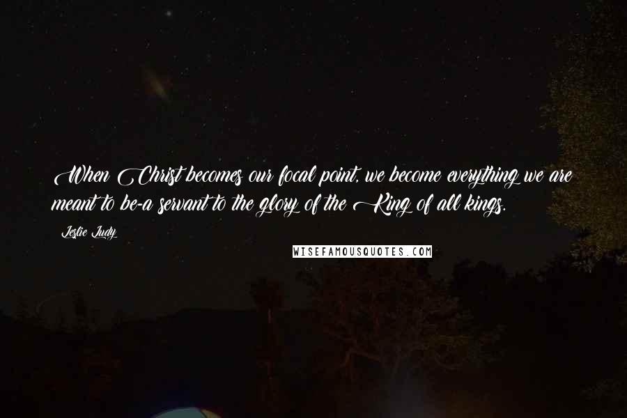 Leslie Ludy Quotes: When Christ becomes our focal point, we become everything we are meant to be-a servant to the glory of the King of all kings.