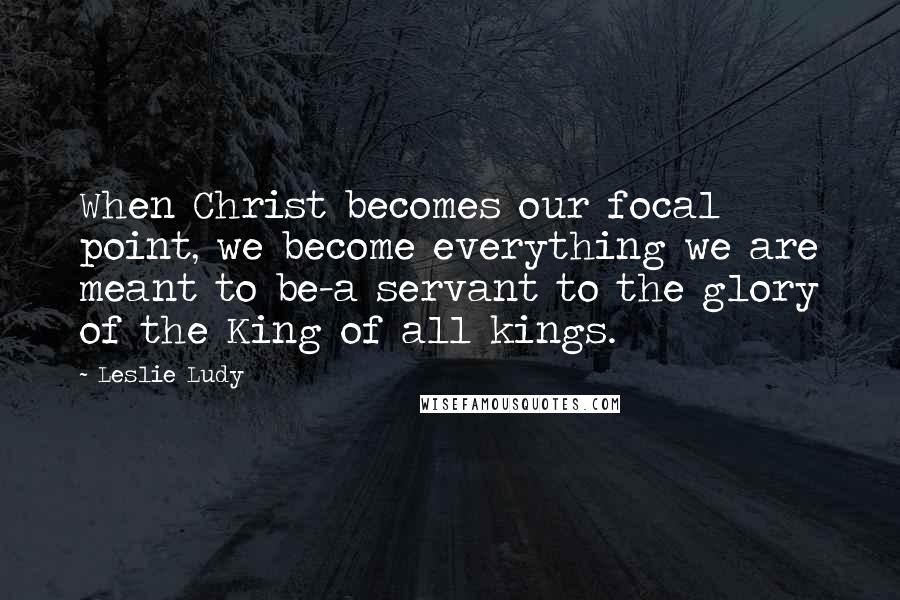 Leslie Ludy Quotes: When Christ becomes our focal point, we become everything we are meant to be-a servant to the glory of the King of all kings.