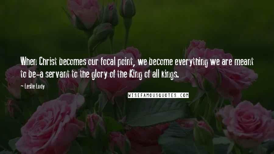 Leslie Ludy Quotes: When Christ becomes our focal point, we become everything we are meant to be-a servant to the glory of the King of all kings.