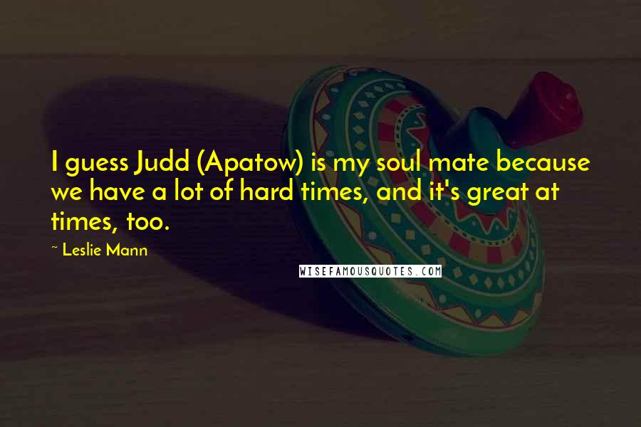 Leslie Mann Quotes: I guess Judd (Apatow) is my soul mate because we have a lot of hard times, and it's great at times, too.