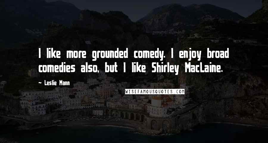 Leslie Mann Quotes: I like more grounded comedy. I enjoy broad comedies also, but I like Shirley MacLaine.