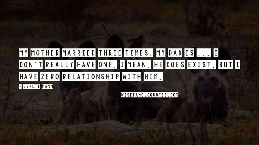 Leslie Mann Quotes: My mother married three times. My dad is ... I don't really have one. I mean, he does exist, but I have zero relationship with him.