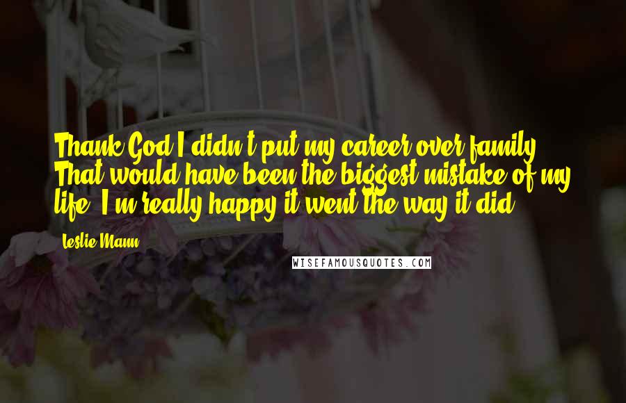 Leslie Mann Quotes: Thank God I didn't put my career over family. That would have been the biggest mistake of my life. I'm really happy it went the way it did.