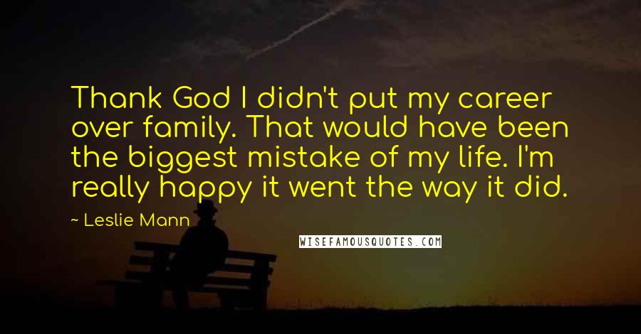 Leslie Mann Quotes: Thank God I didn't put my career over family. That would have been the biggest mistake of my life. I'm really happy it went the way it did.