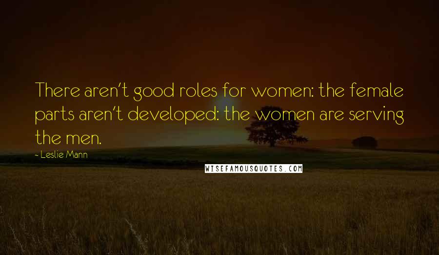 Leslie Mann Quotes: There aren't good roles for women: the female parts aren't developed: the women are serving the men.