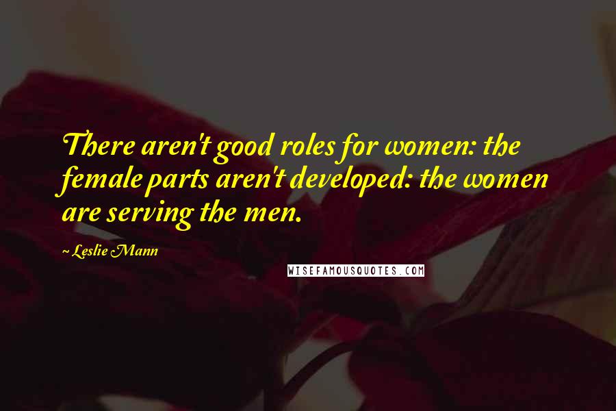 Leslie Mann Quotes: There aren't good roles for women: the female parts aren't developed: the women are serving the men.