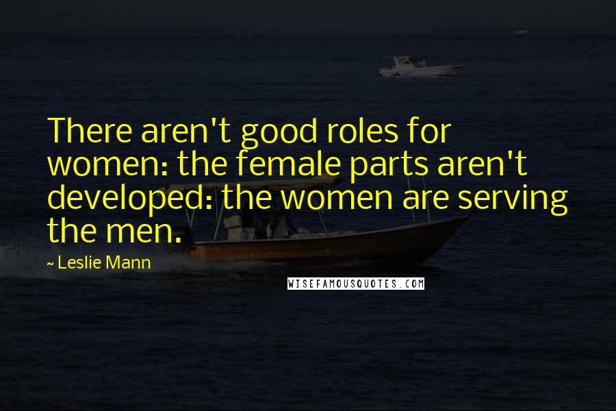 Leslie Mann Quotes: There aren't good roles for women: the female parts aren't developed: the women are serving the men.