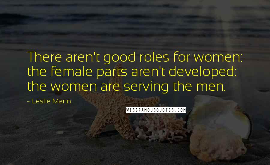 Leslie Mann Quotes: There aren't good roles for women: the female parts aren't developed: the women are serving the men.