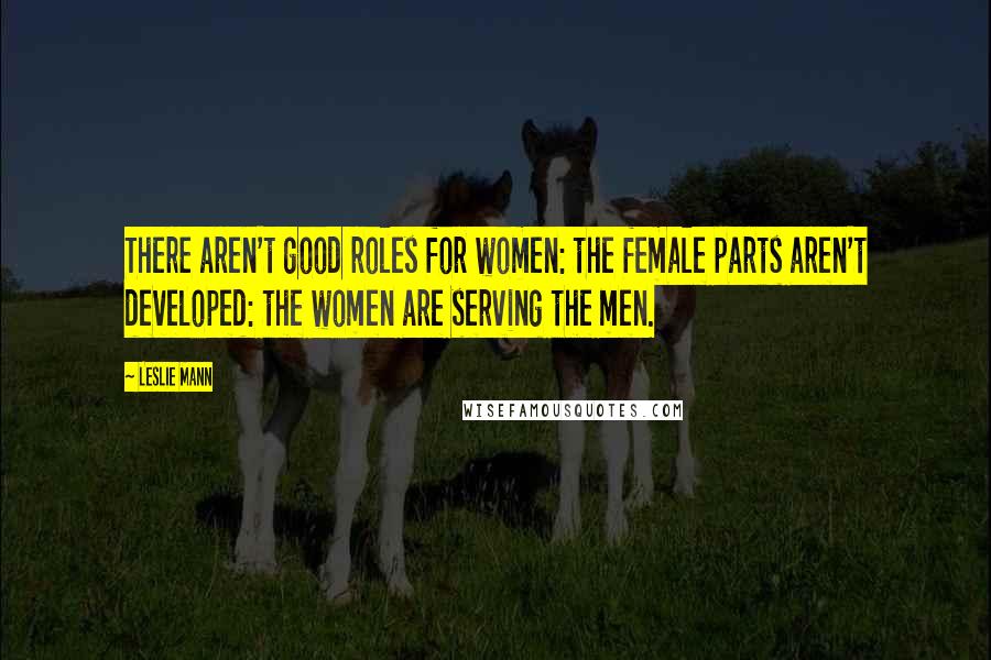 Leslie Mann Quotes: There aren't good roles for women: the female parts aren't developed: the women are serving the men.
