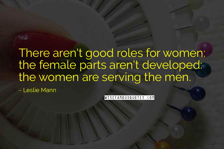 Leslie Mann Quotes: There aren't good roles for women: the female parts aren't developed: the women are serving the men.