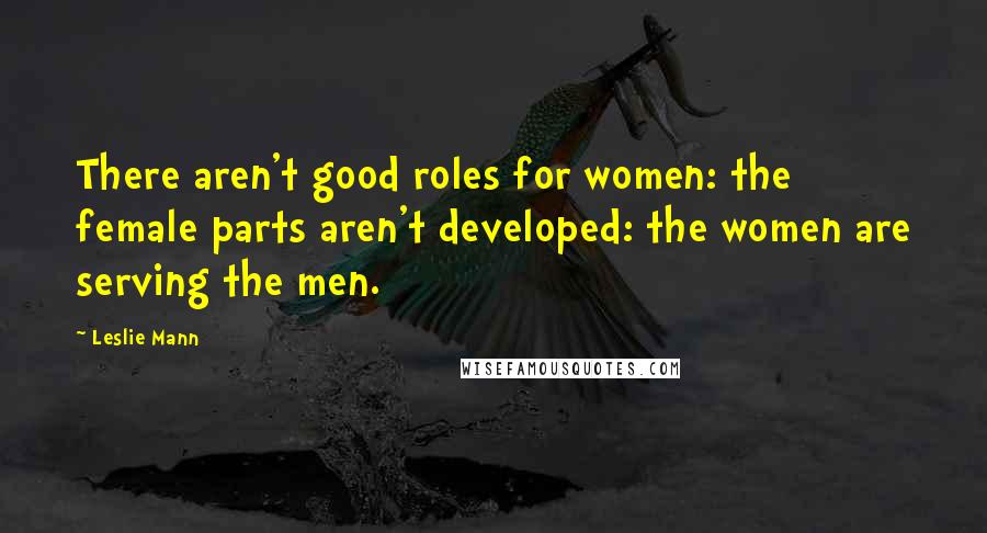 Leslie Mann Quotes: There aren't good roles for women: the female parts aren't developed: the women are serving the men.