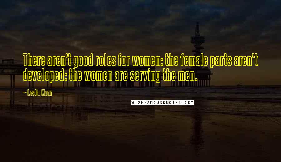 Leslie Mann Quotes: There aren't good roles for women: the female parts aren't developed: the women are serving the men.