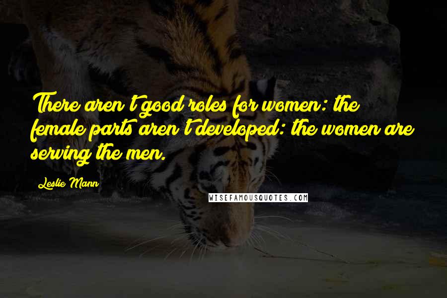 Leslie Mann Quotes: There aren't good roles for women: the female parts aren't developed: the women are serving the men.